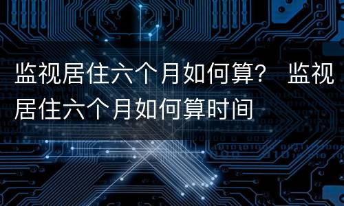 监视居住六个月如何算？ 监视居住六个月如何算时间
