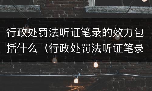 行政处罚法听证笔录的效力包括什么（行政处罚法听证笔录的效力包括什么）