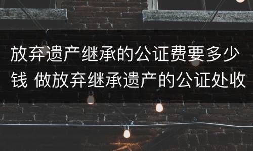 放弃遗产继承的公证费要多少钱 做放弃继承遗产的公证处收费标准