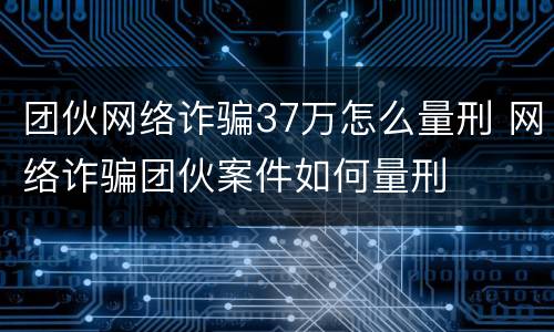 团伙网络诈骗37万怎么量刑 网络诈骗团伙案件如何量刑
