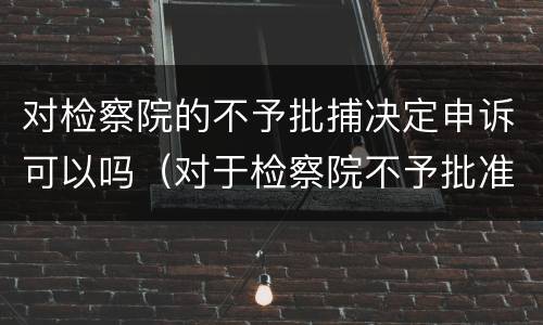 对检察院的不予批捕决定申诉可以吗（对于检察院不予批准逮捕的）