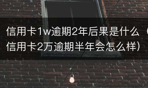 信用卡1w逾期2年后果是什么（信用卡2万逾期半年会怎么样）