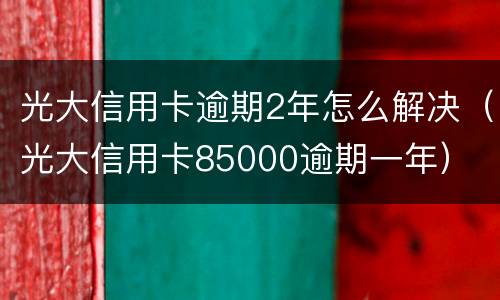 光大信用卡逾期2年怎么解决（光大信用卡85000逾期一年）