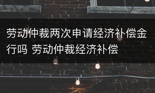 劳动仲裁两次申请经济补偿金行吗 劳动仲裁经济补偿