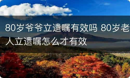 80岁爷爷立遗嘱有效吗 80岁老人立遗嘱怎么才有效
