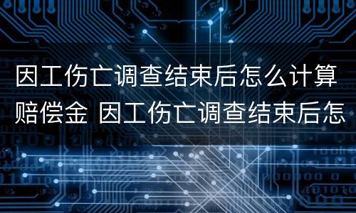 因工伤亡调查结束后怎么计算赔偿金 因工伤亡调查结束后怎么计算赔偿金的