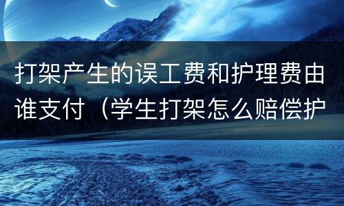 打架产生的误工费和护理费由谁支付（学生打架怎么赔偿护理费和误工费）