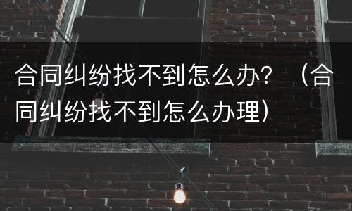 合同纠纷找不到怎么办？（合同纠纷找不到怎么办理）