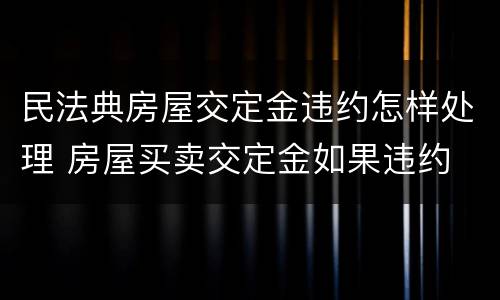 民法典房屋交定金违约怎样处理 房屋买卖交定金如果违约