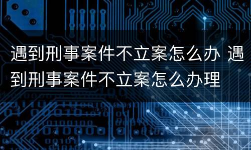 遇到刑事案件不立案怎么办 遇到刑事案件不立案怎么办理