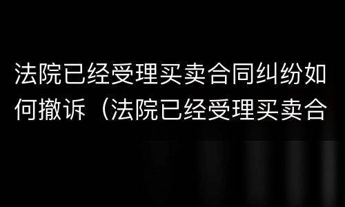 法院已经受理买卖合同纠纷如何撤诉（法院已经受理买卖合同纠纷如何撤诉申请）