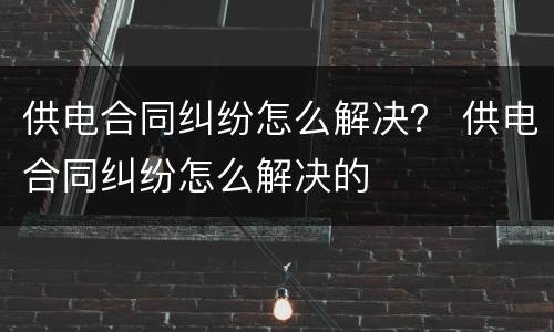 供电合同纠纷怎么解决？ 供电合同纠纷怎么解决的