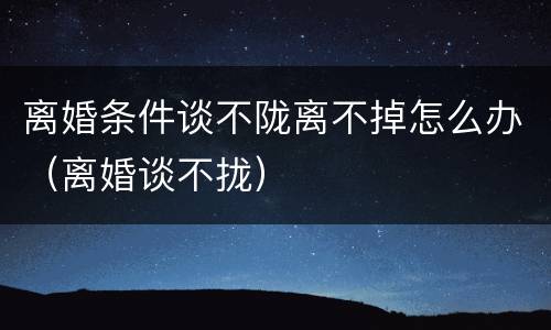 离婚条件谈不陇离不掉怎么办（离婚谈不拢）
