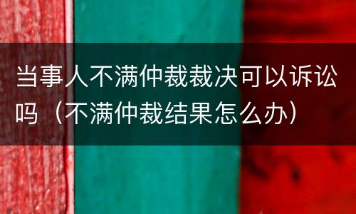 当事人不满仲裁裁决可以诉讼吗（不满仲裁结果怎么办）
