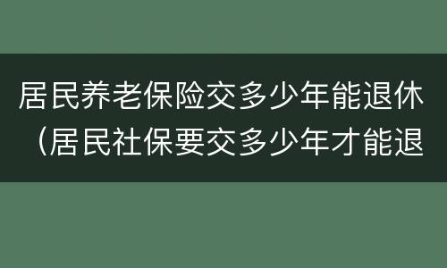 居民养老保险交多少年能退休（居民社保要交多少年才能退休）