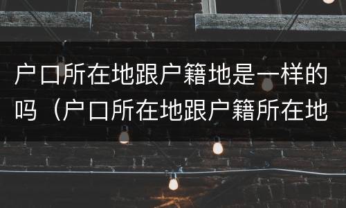 户口所在地跟户籍地是一样的吗（户口所在地跟户籍所在地有什么区别）