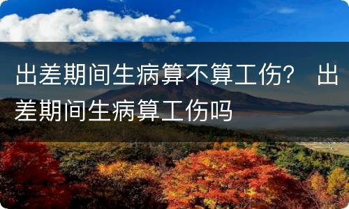 出差期间生病算不算工伤？ 出差期间生病算工伤吗