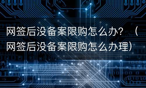 网签后没备案限购怎么办？（网签后没备案限购怎么办理）
