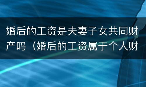 婚后的工资是夫妻子女共同财产吗（婚后的工资属于个人财产吗）