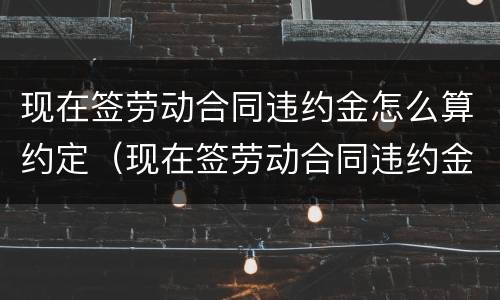 现在签劳动合同违约金怎么算约定（现在签劳动合同违约金怎么算约定的）
