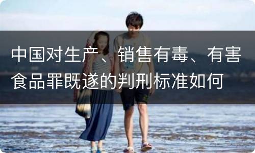 中国对生产、销售有毒、有害食品罪既遂的判刑标准如何