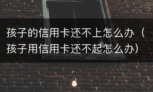 孩子的信用卡还不上怎么办（孩子用信用卡还不起怎么办）