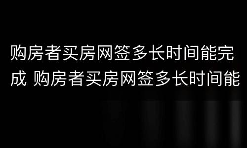 购房者买房网签多长时间能完成 购房者买房网签多长时间能完成备案