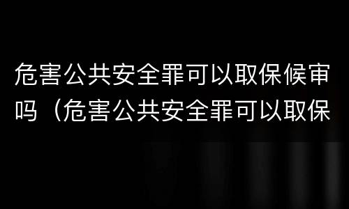 危害公共安全罪可以取保候审吗（危害公共安全罪可以取保候审吗判多少年）