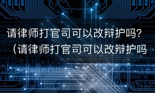 请律师打官司可以改辩护吗？（请律师打官司可以改辩护吗多少钱）