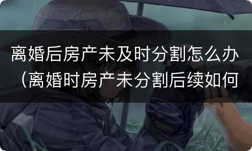 离婚后房产未及时分割怎么办（离婚时房产未分割后续如何分割）
