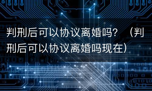 判刑后可以协议离婚吗？（判刑后可以协议离婚吗现在）