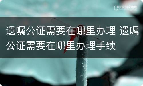 遗嘱公证需要在哪里办理 遗嘱公证需要在哪里办理手续