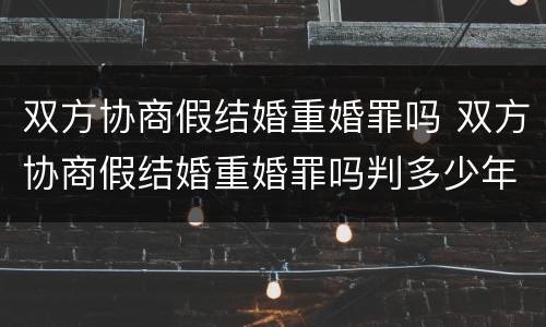 双方协商假结婚重婚罪吗 双方协商假结婚重婚罪吗判多少年