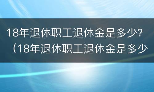 18年退休职工退休金是多少？（18年退休职工退休金是多少钱一个月）