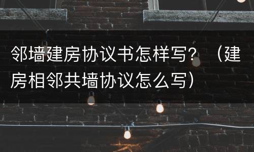 邻墙建房协议书怎样写？（建房相邻共墙协议怎么写）
