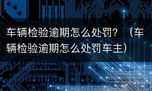 车辆检验逾期怎么处罚？（车辆检验逾期怎么处罚车主）
