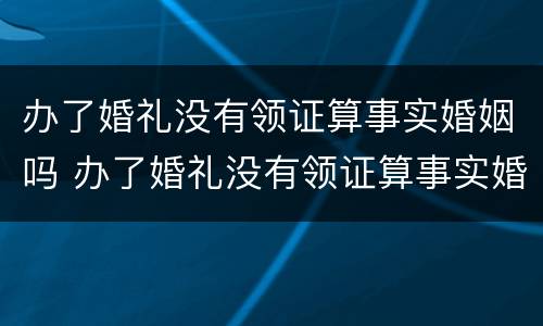 办了婚礼没有领证算事实婚姻吗 办了婚礼没有领证算事实婚姻吗知乎
