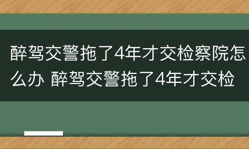 醉驾交警拖了4年才交检察院怎么办 醉驾交警拖了4年才交检察院怎么办理