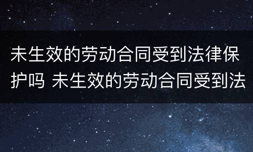 未生效的劳动合同受到法律保护吗 未生效的劳动合同受到法律保护吗为什么