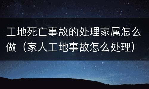 工地死亡事故的处理家属怎么做（家人工地事故怎么处理）