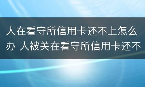 人在看守所信用卡还不上怎么办 人被关在看守所信用卡还不上怎么办