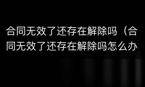 合同无效了还存在解除吗（合同无效了还存在解除吗怎么办）