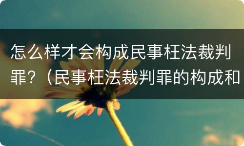 怎么样才会构成民事枉法裁判罪?（民事枉法裁判罪的构成和认定）