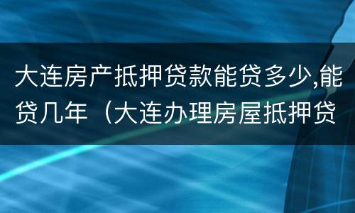 大连房产抵押贷款能贷多少,能贷几年（大连办理房屋抵押贷款）