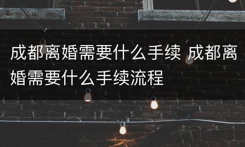 成都离婚需要什么手续 成都离婚需要什么手续流程