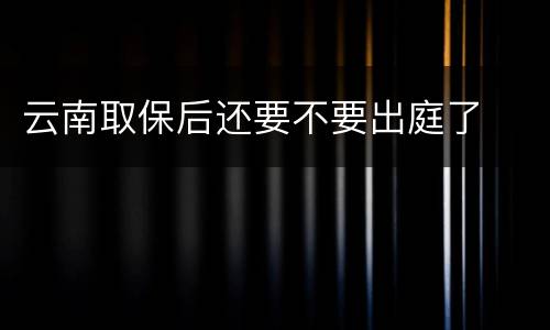 云南取保后还要不要出庭了