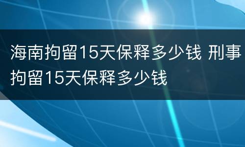 海南拘留15天保释多少钱 刑事拘留15天保释多少钱