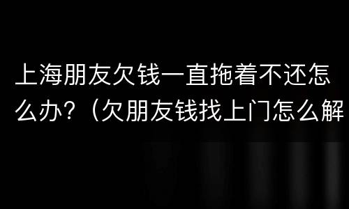 上海朋友欠钱一直拖着不还怎么办?（欠朋友钱找上门怎么解决）