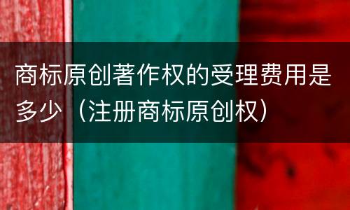 商标原创著作权的受理费用是多少（注册商标原创权）