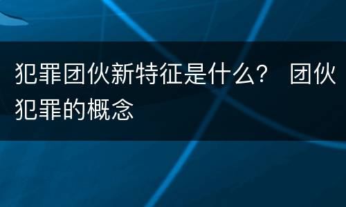 犯罪团伙新特征是什么？ 团伙犯罪的概念